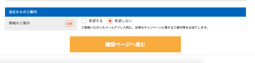 当 社 か ら の ご 案 内 
情 報 の ご 案 内 
回 
O 
希 望 す る ・ 希 第 し な い 
ご 登 録 い た だ い た メ ー ル ア ド し ス 宛 に 、 お 得 な キ ャ ン ペ ー ン に 関 す る ご 案 内 等 を お 送 り し ま す 。 
確 認 ペ ー ジ へ 進 む 