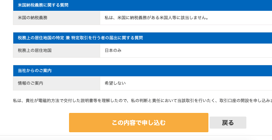 米 国 納 税 義 務 に 関 す る 質 問 
米 国 の 納 税 義 務 
私 は 、 米 国 に 納 税 義 務 が あ る 米 国 人 等 に 該 当 し ま せ ん 。 
税 務 上 の 居 住 地 国 の 特 定 兼 特 定 取 引 を 行 う 者 の 届 出 に 関 す る 質 問 
税 務 上 の 居 住 地 国 
当 社 か ら の ご 案 内 
情 報 の ご 案 内 
日 本 の み 
希 望 し な い 
私 は 、 貴 社 が 電 磁 的 方 法 で 交 付 し た 説 明 書 等 を 理 解 し た の で 、 私 の 判 断 と 責 任 に お い て 当 該 取 引 を 行 い た く 、 取 引 口 座 の 開 設 を 申 し 込 み 
こ の 内 容 で 申 し 込 む 
戻 る 