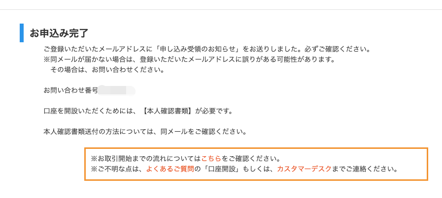 ー お 申 込 み 完 了 
ご 登 録 い た だ い た メ ー ル ア ド レ ス に 「 申 し 込 み 受 領 の お 知 ら せ 」 を お 送 り し ま し た 。 必 ず ご 
※ 同 メ ー ル が 届 か な い 場 合 は 、 登 録 い た だ い た メ ー ル ア ド レ ス に 誤 り が あ る 可 能 性 が あ り ま す 
そ の 場 合 は 、 お 問 い 合 わ せ く だ さ い 。 
お 問 い 合 わ せ 番 号 
口 座 を 開 設 い た だ く た め に は 、 【 本 人 確 認 書 類 】 が 必 要 で す 。 
本 人 確 認 書 類 送 付 の 方 法 に つ い て は 、 同 メ ー ル を ご 確 認 く だ さ い 。 