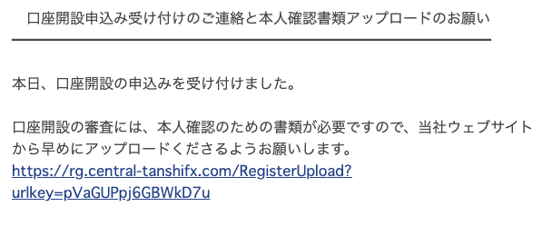 口 座 開 設 申 込 み 受 け 付 け の ご 連 絡 と 本 人 確 認 書 類 ア ッ プ ロ ー ド の お 願 い 
本 日 、 口 座 開 設 の 申 込 み を 受 け 付 け ま し た 。 
口 座 開 設 の 審 査 に は 、 本 人 確 認 の た め の 書 類 が 必 要 で す の で 、 当 社 ウ ェ ブ サ イ ト 
か ら 早 め に ア ッ プ ロ ー ド く だ さ る よ う お 願 い し ま す 。 
hはP5ノなg.central-tanshifx.com/RegmsteWpload? 
urlkeYEpVaGUPp 」 6GBWkD7u 