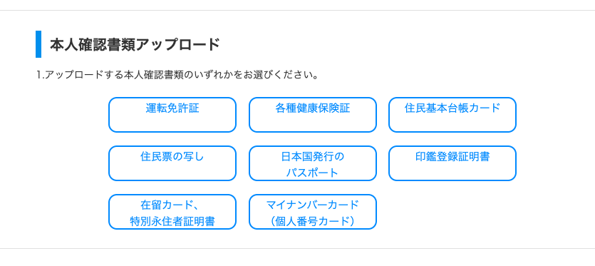 一 本 人 確 認 書 類 ア ッ プ ロ ー ド 
1. ア ッ プ ロ - ド す る 本 人 確 認 書 類 の い ず れ か を お 選 び く だ さ い 。 
運 転 免 許 証 
住 民 票 の 写 し 
在 留 カ ー ド 、 
特 別 永 住 者 証 明 書 
各 種 康 保 険 証 
日 本 国 発 行 の 
バ ス ホ ー ト 
マ イ ナ ン バ ー カ ー ド 
( 個 人 番 号 カ ー ド ) 
住 民 基 本 台 帳 カ ー ド 
印 鑑 登 録 証 明 書 