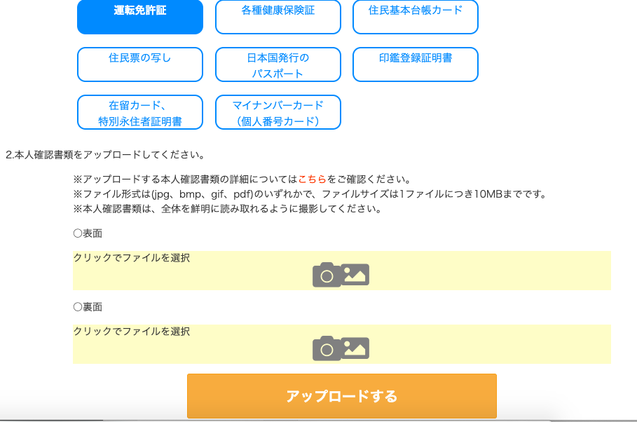 運 転 免 許 証 
各 種 康 保 険 証 
住 民 票 の 写 し 
日 本 国 発 行 の 
バ ス ホ ー ト 
在 留 カ ー ド 、 
マ イ ナ ン バ ー カ ー ド 
持 別 永 住 者 証 明 書 
( 個 人 番 号 カ ー ド ) 
2 本 人 確 認 書 類 を ア ッ プ ロ ー ド し て く だ さ い 。 
〇 ・ 
〇 ・ 
住 民 基 本 台 帳 カ ー ド 
印 鑑 登 録 証 明 書 
※ ア ッ プ ロ ー ド す る 本 人 確 認 書 類 の 詳 細 に つ い て は こ ち ら を ご 確 認 く だ さ い 。 
※ フ ァ イ ル 形 式 は Opg 、 bmp 、 gif 、 pdf ) の い ず れ か で 、 フ ァ イ ル サ イ ズ は 1 フ ァ イ ル に つ き IOMB ま で で す 。 
※ 本 人 確 認 書 類 は 、 全 体 を 鮮 明 に 読 み 取 れ る よ う に 撮 影 し て く だ さ い 。 
0 表 面 
ク リ ッ ク で フ ァ イ ル を 選 択 
0 裏 面 
ク リ ッ ク で フ ァ イ ル を 選 択 
ア ッ プ ロ ー ド す る 