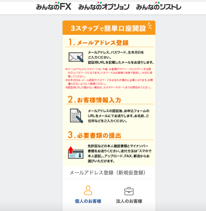 み ん な の F)( み ん な の オ プ ン ヨ ン み ん な の ン ス ト レ 
3 ス テ ッ プ で 簡 単 口 座 開 設 ( 
1 . メ ー ル ア ド レ ス 登 録 
メ ー ル ア ド レ ス 、 バ ス ワ ー ド 、 生 年 月 日 を 
こ 入 力 く だ さ い . 
認 用 リ R し を 記 載 し た メ ー ル を お 送 り し ま す . 
を メ -4 ア 、 し ス と ハ ス フ - 十 は 、 今 後 、 お を 宿 が マ イ へ - ジ に グ イ ン る 第 
の 旧 凵 、 ス フ - ド に な り ま す . ハ ス ワ - ド は 第 一 橋 こ 住 第 で 設 定 し 、 大 切 に 保 
置 し て く を さ い . 
を 生 背 員 9 は 、 メ ー 4 第 証 や ハ ス ワ ー ド を お 第 れ の ・ 合 に の ・ と な り ま す . お 
第 写 な い よ う に こ ま ( を さ い . 
を 第 医 4 に - が な い ・ 会 は 、 カ ス タ マ - ツ 爪 - 、 ま で お 合 世 く だ さ 、 、 
2. お 客 様 情 報 入 力 
メ ー ル ア ド レ ス の 認 疑 後 、 お 申 込 フ ォ ー ム の 
LJR し を メ - ル に て お 送 り し ま す . お 名 第 、 ご 
住 所 な ど を ご 入 力 く だ さ い . 
3 . 必 要 書 類 の 提 出 
免 評 Ⅱ な ど の 本 人 確 第 を 類 と マ イ ナ ン ′ ← 
を 最 を お 送 り く だ さ い . 送 何 方 法 は ′ ス マ ホ で 
一 本 人 第 証 」 、 ア ッ プ ロ ー ド 、 FAX 、 ・ 送 か ら お 
選 び い た だ け ま す 。 
メ ー ル ア ド し ス 登 録 ( 新 規 仮 登 録 ) 
個 人 の お 客 様 
法 人 の お 客 様 