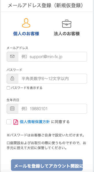 メ ー ル ア ド し ス 登 録 ( 新 規 仮 登 録 ) 
個 人 の お 客 様 
メ ー ル ア ド し ス 
法 人 の お 客 様 
: ス ワ ー 
例 ) support@min-fx.jp 
半 角 英 数 字 6 ~ 12 文 字 以 内 
ロ ハ ス ワ ー ド を 表 示 す る 
生 年 月 日 
例 ) 19880101 
ロ 個 人 情 報 保 護 方 針 に 同 意 す る 
※ パ ス ワ ー ド は お 客 様 ご 自 身 で 設 定 い た だ け ま す 。 
口 座 開 設 お よ び お 取 引 の 際 に 使 う も の で す の で 、 お 
手 元 に 控 え て 大 切 に 保 管 し て く だ さ い 。 
メ ー ル を 登 録 し て ア カ ウ ン ト 開 設 
