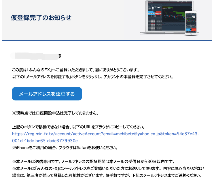 仮 登 録 完 了 の お 知 ら せ 
こ の 度 は 「 み ん な の FX 」 へ ご 登 録 い た だ き ま し て 、 誠 に あ り が と う ご ざ い ま す 。 
以 下 の 「 メ ー ル ア ド レ ス を 認 証 す る 」 ボ タ ン を ク リ ッ ク し 、 ア カ ウ ン ト の 本 登 録 を 完 了 さ せ で 
メ ー ル ア ド レ ス を 認 証 す る 
※ 現 時 点 で は 口 座 開 設 申 込 は 完 了 し て お り ま せ ん 。 
上 記 の ボ タ ン で 移 動 で き な い 場 合 、 以 下 の URL を プ ラ ウ ザ に コ ビ ー し て く だ さ い . 
https://reg.min-fx.tv/account/activeAccount?email=mehibete@yahoo. C0諏 