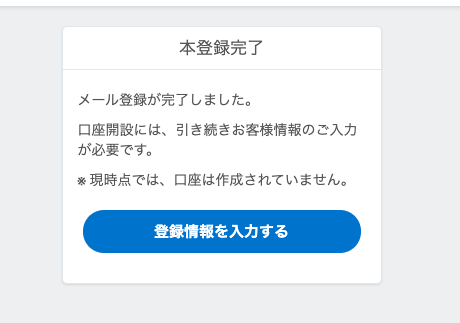 本 登 録 完 了 
メ - ル 登 録 が 完 了 し ま し た 。 
口 座 開 設 に は 、 引 き 続 き お 客 様 情 報 の ご 入 力 
が 必 要 で す 。 
米 現 時 点 で は 、 口 座 は 作 成 さ れ て い ま せ ん 。 
登 録 情 報 を 入 力 す る 