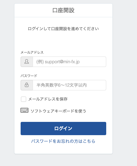 口 座 開 設 
ロ グ イ ン し て 口 座 開 設 を 進 め て く だ さ い 
メ ー ル ア ド し ス 
龜 
( 例 ) supportamin-fx.jp 
: ス ワ ー 
半 角 英 数 字 6 ~ 12 文 字 以 内 
ロ 
メ ー ル ア ド レ ス を 保 存 
ロ ソ フ ト ウ ェ ア キ ー ボ ー ド を 使 う 
ロ グ イ ン 
パ ス ワ - ド を お 忘 れ の 方 は こ ち ら 