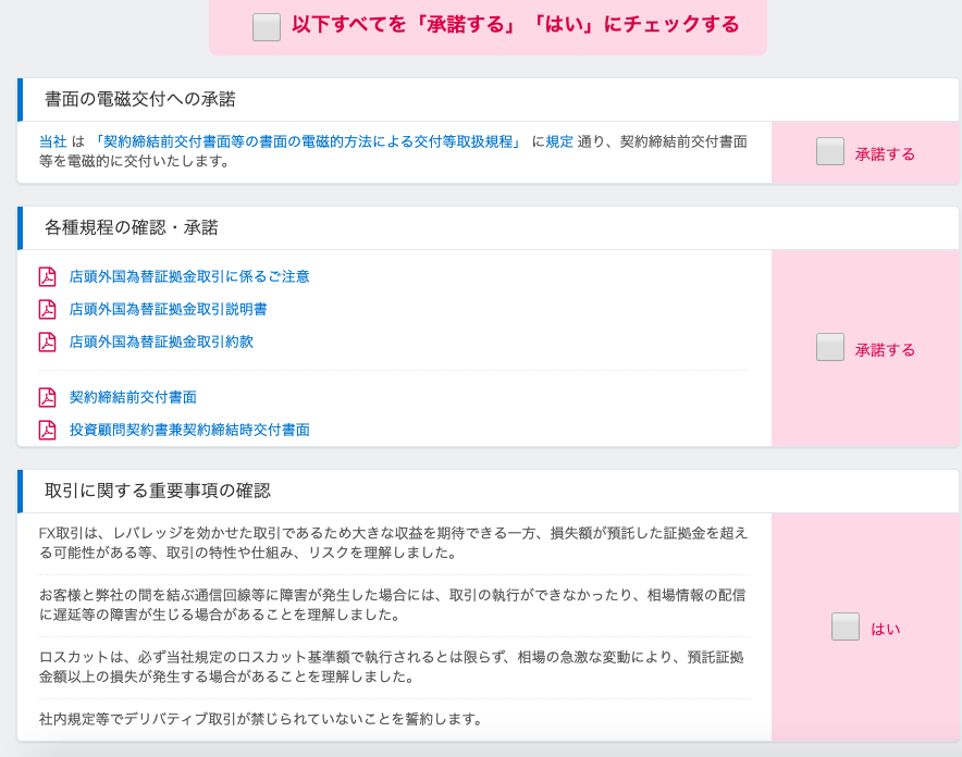 ロ 
以 下 す べ て を 「 承 諾 す る 」 
書 面 の 電 磁 交 付 へ の 承 諾 
当 社 は 「 契 約 締 結 前 交 付 書 面 等 の 書 面 の 電 磁 的 方 法 に よ る 交 付 等 取 扱 規 程 」 
「 は い 」 に チ ェ ッ ク す る 
に 規 定 通 り 、 契 約 締 結 前 交 付 書 面 
等 を 電 磁 的 に 交 付 い た し ま す 。 
各 種 規 程 の 確 認 ・ 承 諾 
店 頭 外 国 為 替 証 拠 金 取 引 に 係 る 
店 頭 外 国 為 替 証 拠 金 取 引 説 明 書 
店 頭 外 国 為 替 証 拠 金 取 引 約 款 
契 約 締 結 前 交 付 書 面 
ご 注 意 
投 資 顧 問 契 約 書 兼 契 約 締 結 時 交 付 書 面 
取 引 に 関 す る 重 要 事 項 の 確 認 
FX 取 引 は 、 レ バ し ッ ジ を 効 か せ た 取 引 で あ る た め 大 き な 収 益 を 期 待 で き る 一 方 、 損 失 額 が 預 託 し た 証 拠 金 を 超 え 
る 可 能 性 が あ る 等 、 取 引 の 特 性 や 仕 組 み 、 リ ス ク を 理 解 し ま し た 。 
お 客 様 と 弊 社 の 間 を 結 ぶ 通 信 回 線 等 に 障 害 が 発 生 し た 場 合 に は 、 取 引 の 執 行 が で き な か っ た り 、 相 場 情 報 の 配 信 
に 遅 延 等 の 遧 害 が 生 じ る 場 合 が あ る こ と を 理 解 し ま し た 。 
ロ ス カ ッ ト は 、 必 ず 当 社 規 定 の ロ ス カ ッ ト 基 準 額 で 執 行 さ れ る と は 限 ら ず 、 相 場 の 急 激 な 変 動 に よ り 、 預 託 証 拠 
金 額 以 上 の 損 失 が 発 生 す る 場 合 が あ る こ と を 理 解 し ま し た 。 
社 内 規 定 等 で デ リ バ テ ィ ブ 取 引 が 禁 じ ら れ て い な い こ と を 誓 約 し ま す 。 
承 諾 す る 
承 諾 す る 
は い 