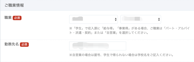 ご 職 業 情 報 
※ 「 学 生 」 で 収 入 源 に 「 給 与 得 」 「 事 業 得 」 が あ る 場 { 
ト ・ 派 遣 ・ 契 約 」 ま た は 「 自 営 業 」 を 選 択 し て く だ さ し 
動 務 先 名 