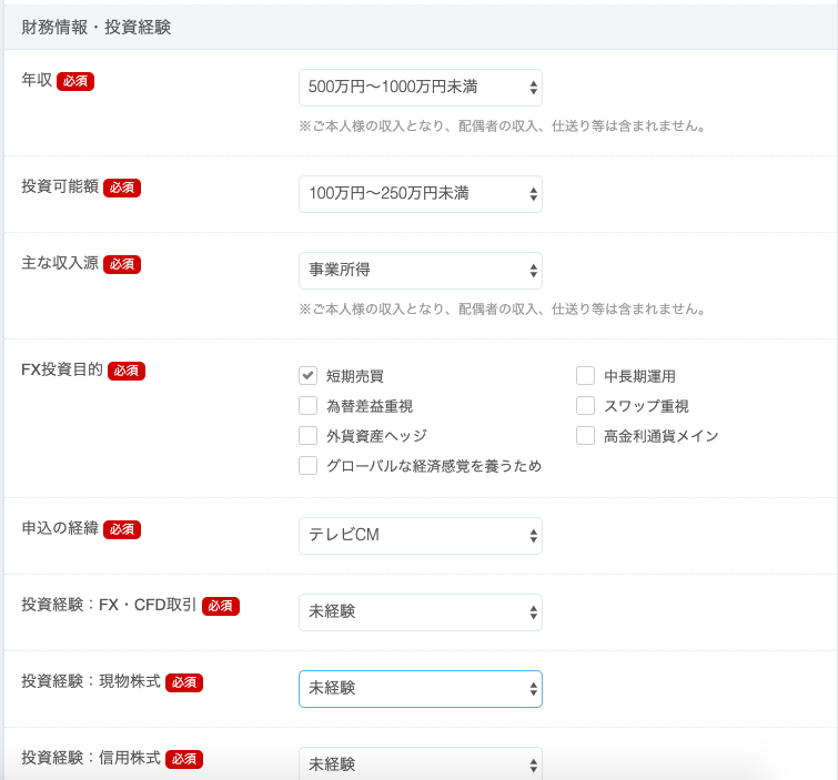 財 務 情 報 ・ 投 資 経 験 
年 収 
投 資 可 能 額 
主 な 収 入 源 
FX 投 資 目 的 
申 込 の 経 緯 
投 資 経 験 
FX ・ CFD 取 引 
投 資 経 験 . 現 物 株 式 
投 資 経 験 . 信 用 株 式 
500 万 円 ~ 1 開 0 万 円 末 満 
※ ご 本 人 様 の 収 入 と な り 、 配 偶 者 の 収 入 、 仕 送 り 等 は 含 ま れ ま せ ん 。 
100 万 円 ~ 250 万 円 末 満 
事 業 所 得 
※ ご 本 人 様 の 収 入 と な り 、 配 偶 者 の 収 入 、 仕 送 り 等 は 含 ま れ ま せ ん 。 
マ 短 期 売 目 
ロ 
中 長 期 運 用 
ロ 為 替 差 益 車 視 
ロ 
ス ワ ッ プ 車 視 
ロ 
ロ 高 金 利 通 貨 メ イ ン 
外 貨 資 産 へ ッ ジ 
ロ 
グ ロ ー バ ル な 経 済 感 覚 を 養 う た め 
テ し ビ CM 
未 経 験 
未 経 験 
未 経 験 