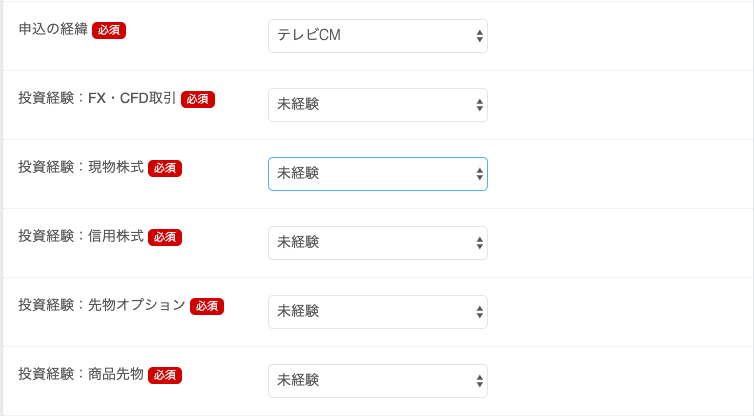 申 込 の 経 
投 資 経 験 : FX ・ CFtm 引 
投 資 経 験 : 現 物 株 式 
投 資 経 験 : 信 用 株 式 
投 資 経 験 : 先 物 オ プ シ ョ ン 
投 資 経 験 : 商 品 先 物 
テ レ ビ CM 
未 経 験 
未 経 験 
未 経 験 
未 経 験 
未 経 験 