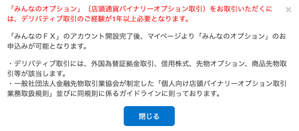 「 み ん な の オ プ シ 」 ン 」 ( 店 頭 通 貨 バ イ ナ リ - オ プ シ ョ ン 取 引 ) を お 取 引 い た だ く に 
は 、 デ リ バ テ ィ ブ 取 引 の ご 経 験 が 1 年 以 上 必 要 と な り ま す 。 
X 
「 み ん な の FX 」 の ア カ ウ ン ト 開 設 完 了 後 、 マ イ ベ - ジ よ り 「 み ん な の オ プ シ ョ ン 」 の お 
申 込 み が 可 能 と な り ま す 。 
・ デ リ バ テ ィ ブ 取 引 に は 、 外 国 為 替 証 拠 金 取 引 、 信 用 株 式 、 先 物 オ プ シ ョ ン 、 商 品 先 物 取 
引 等 が 該 当 し ま す 。 
・ 一 般 社 団 法 人 金 融 先 物 取 引 業 協 会 が 制 定 し た 「 個 人 向 け 店 頭 バ イ ナ リ - オ プ シ ョ ン 取 引 
業 務 取 扱 規 則 」 並 び に 同 規 則 に 係 る ガ イ ド ラ イ ン に 則 っ て お り ま す 。 