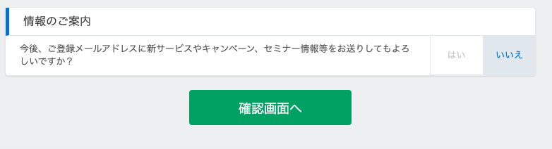 情 報 の ご 案 内 
今 後 、 ご 登 録 メ ー ル ア ド し ス に 新 サ ー ビ ス や キ ャ ン ペ ー ン 、 
し い で す か ? 
セ ミ ナ ー 情 報 等 を お 送 り し て も よ ろ 
い い え 
確 認 画 面 へ 