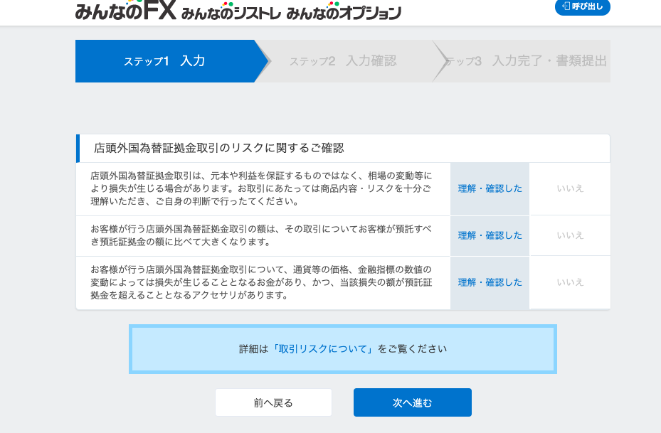 み ん な の F 
入 力 完 了 ・ 書 類 提 出 
ス テ ッ プ 1 
み ん な の ン ス ト レ み ん な の オ プ ン ヨ ン 
・ 」 呼 び 出 し 
入 力 
( テ ッ プ 2 入 力 確 認 
店 頭 外 国 為 替 証 金 取 引 の リ ス ク に 関 す る ご 確 認 
店 頭 外 国 為 替 証 拠 金 取 引 は 、 元 本 や 利 益 を 保 証 す る も の で は な く 、 相 場 の 変 動 等 に 
よ り 損 失 が 生 じ る 場 合 が あ り ま す 。 お 取 引 に あ た っ て は 商 品 内 容 ・ リ ス ク を 十 分 ご 
理 解 い た だ き 、 ご 自 身 の 判 断 で 行 っ た て く だ さ い 。 
お 客 様 が 行 う 店 頭 外 国 為 替 証 拠 金 取 引 の 額 は 、 そ の 取 引 に つ い て お 客 様 が 預 託 す べ 
き 預 託 証 拠 金 の 額 に 比 べ て 大 き く な り ま す 。 
お 客 様 が 行 う 店 頭 外 国 為 替 証 拠 金 取 引 に つ い て 、 通 貨 等 の 価 格 、 金 融 指 標 の 数 値 の 
変 動 に よ っ て は 損 矢 が 生 じ る こ と と な る お 金 が あ り 、 か っ 、 当 該 損 矢 の 額 が 預 託 証 
拠 金 を 超 え る こ と と な る ア ク セ サ リ が あ り ま す 。 
詳 細 は 「 取 引 リ ス ク に つ い て 」 を ご 覧 く だ さ い 
ッ プ 3 
理 解 
理 解 
理 解 
確 認 し た 
確 認 し た 
確 認 し た 
前 へ 戻 る 
次 へ 進 む 