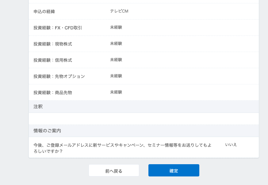 申 込 の 経 緯 
投 資 経 験 . FX ・ CFD 取 引 
投 資 経 験 . 現 物 株 式 
投 資 経 験 . 信 用 株 式 
投 資 経 験 
先 物 オ プ シ ョ ン 
投 資 経 験 . 商 品 先 物 
情 報 の ご 案 内 
今 後 、 ご 登 録 メ - ル ア ド レ ス に 新 サ - ビ ス や キ ャ ン ペ ー ン 、 セ ミ ナ - 情 報 等 を お 送 り し て も よ 
い い え 
ろ し い で す か ? 
前 へ 戻 る 