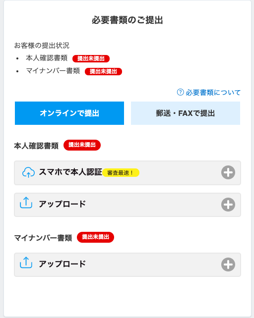 必 要 書 類 の ご 提 出 
お 客 様 の 提 出 状 況 
本 人 確 認 書 類 
提 出 提 出 
マ イ ナ ン バ - 書 類 
提 出 提 出 
⑦ 必 要 書 類 に つ い て 
オ ン ラ イ ン で 提 出 
郵 送 ・ FAX で 提 出 
提 出 末 提 出 
本 人 確 認 書 類 
ス マ ホ で 本 人 認 証 審 査 最 
ア ッ プ ロ ー ド 
提 出 未 提 出 
マ イ ナ ン バ ー 書 類 
ア ッ プ ロ ー ド 