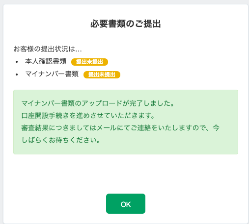 必 要 書 類 の ご 提 出 
お 客 様 の 提 出 状 況 は 。 . 
本 人 確 認 書 類 
提 出 未 提 出 
マ イ ナ ン バ - 書 類 
提 出 未 提 出 
マ イ ナ ン ノ ← 書 類 の ア ッ プ ロ - ド が 完 了 し ま し た 。 
口 座 開 設 手 続 き を 進 め さ せ て い た だ き ま す 。 
審 査 結 果 に つ き ま し て は メ - ル に て ご 連 絡 を い た し ま す の で 、 
し ば ら く お 待 ち く だ さ い 。 
-7 