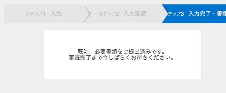 ス テ ッ プ 2 入 力 確 認 
既 に 、 必 要 書 類 を ご 提 出 済 み で す 。 
ー ッ プ 3 入 力 完 了 ・ 書 妁 
審 査 完 了 ま で 今 し ば ら く お 待 ち く だ さ い 。 