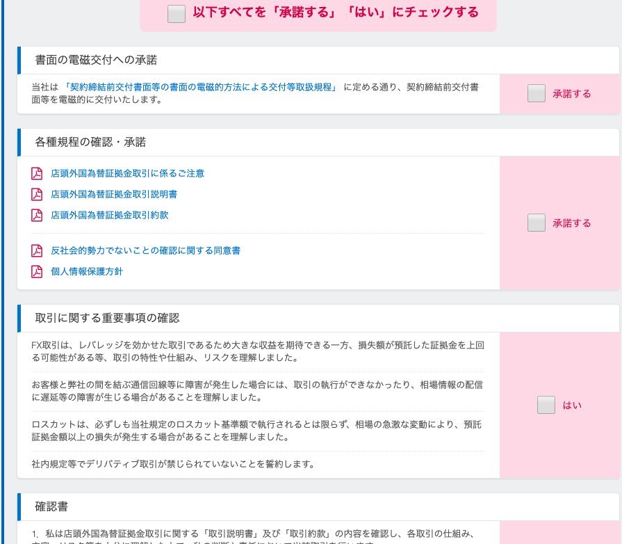 ロ 
以 下 す べ て を 「 承 諾 す る 」 
書 面 の 電 磁 交 付 へ の 承 諾 
「 は い 」 に チ ェ ッ ク す る 
当 社 は 「 契 約 締 結 前 交 付 書 面 等 の 書 面 の 電 磁 的 方 法 に よ る 交 付 等 取 扱 規 程 」 に 定 め る 通 り 、 契 約 締 結 前 交 付 書 
面 等 を 電 磁 的 に 交 付 い た し ま す 。 
各 種 規 程 の 確 認 ・ 承 諾 
店 頭 外 国 為 替 証 拠 金 取 引 に 係 る ご 注 意 
店 頭 外 国 為 替 証 拠 金 取 引 説 明 書 
店 頭 外 国 為 替 証 拠 金 取 引 約 款 
反 社 会 的 勢 力 で な い こ と の 確 認 に 関 す る 同 意 書 
個 人 情 報 保 護 方 針 
取 引 に 関 す る 重 要 事 項 の 確 認 
FX 取 引 は 、 し バ レ ッ ジ を 効 か せ た 取 引 で あ る た め 大 き な 収 益 を 期 待 で き る 一 方 、 損 失 額 が 預 託 し た 証 拠 金 を 上 回 
る 可 能 性 が あ る 等 、 取 引 の 持 性 や 仕 組 み 、 リ ス ク を 理 解 し ま し た 。 
お 客 様 と 弊 社 の 間 を 結 ぶ 通 信 回 線 等 に 障 害 が 発 生 し た 場 合 に は 、 取 引 の 執 行 が で き な か っ た り 、 相 場 情 報 の 配 信 
に 遅 延 等 の 障 害 が 生 じ る 場 合 が あ る こ と を 理 解 し ま し た 。 
ロ ス カ ッ ト は 、 必 ず し も 当 社 規 定 の ロ ス カ ッ ト 基 準 額 で 執 行 さ れ る と は 限 ら 相 場 の 急 激 な 変 動 に よ り 、 預 託 
証 拠 金 額 以 上 の 損 失 が 発 生 す る 場 合 が あ る こ と を 理 解 し ま し た 。 
社 内 規 定 等 で デ リ バ テ イ プ 取 引 が 禁 じ ら れ て い な い こ と を 誓 約 し ま す 。 
確 認 書 
れ 私 は 店 頭 外 国 為 替 証 拠 金 取 引 に 関 す る 「 取 引 説 明 書 」 及 び 「 取 引 約 款 」 の 内 容 を 確 認 し 、 各 取 引 の 仕 組 み 、 
承 諾 す る 
承 諾 す る 