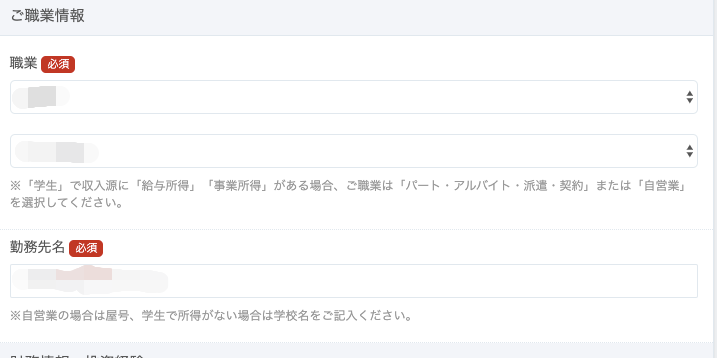 ご 職 業 情 報 
職 業 
※ 「 学 生 」 で 収 入 源 に 「 給 与 所 得 」 
を 選 択 し て く だ さ い 。 
動 務 先 名 
「 事 業 所 得 」 が あ る 場 合 、 
ご 職 業 は 「 バ ー ト ・ ア ル バ イ ト ・ 