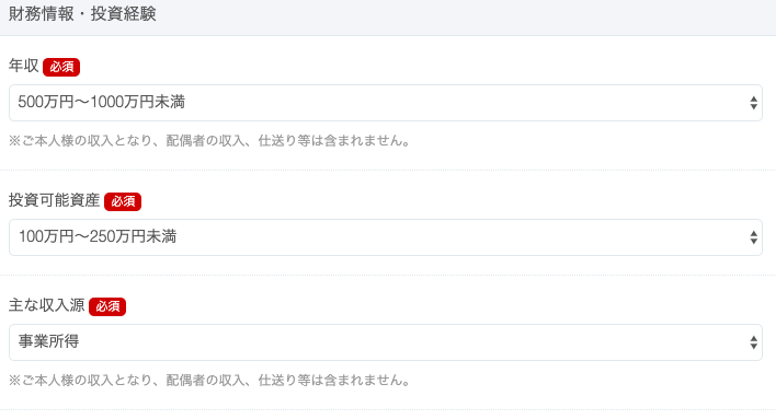 財 務 情 報 ・ 投 資 経 験 
′ 必 須 
5 開 万 円 ~ 1000 万 円 未 満 
※ ご 本 人 様 の 収 入 と な り 、 配 偶 者 の 収 入 、 仕 送 り 等 は 含 ま れ ま せ ん 。 
投 資 可 能 資 産 
1 開 万 円 ~ 250 万 円 末 満 
主 な 収 入 源 
事 業 所 得 
※ ご 本 人 様 の 収 入 と な り 、 配 偶 者 の 収 入 、 仕 送 り 等 は 含 ま れ ま せ ん 。 