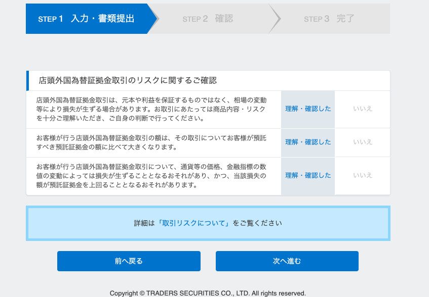 完 了 
店 頭 外 国 為 替 証 拠 金 取 引 の リ ス ク に 関 す る ご 確 認 
店 頭 外 国 為 替 証 拠 金 取 引 は 、 元 本 や 利 益 を 保 証 す る も の で は な く 、 相 場 の 変 動 
等 に よ り 損 失 が 生 す る 場 合 が あ り ま す 。 お 取 引 に あ た っ て は 商 品 内 容 ・ リ ス ク 
を 十 分 ご 理 解 い た だ き 、 ご 自 身 の 判 断 で 行 っ て く だ さ い 。 
お 客 様 が 行 う 店 頭 外 国 為 替 証 拠 金 取 引 の 額 は 、 そ の 取 引 に つ い て お 客 様 が 預 託 
す べ き 預 託 証 拠 金 の 額 に 比 べ て 大 き く な り ま す 。 
お 客 様 が 行 う 店 頭 外 国 為 替 証 拠 金 取 引 に つ い て 、 通 貨 等 の 価 格 、 金 融 指 標 の 数 
値 の 変 動 に よ っ て は 損 失 が 生 ず る こ と と な る お そ れ が あ り 、 か っ 、 当 該 損 失 の 
額 が 預 託 証 拠 金 を 上 回 る こ と と な る お そ れ が あ り ま す 。 
詳 細 は 「 取 引 リ ス ク に つ い て 」 を ご 覧 く だ さ い 
STEP 3 
理 解 ・ 確 認 し た 
理 解 ・ 確 認 し た 
理 解 ・ 確 認 し た 
前 へ 戻 る 
次 へ 進 む 
Co 
ht ◎ TRADERS SECURITIES CO ” LTD. All ⅵ gh reserved. 