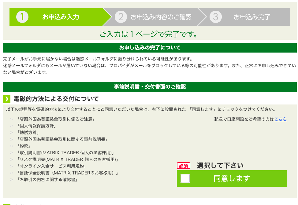 お 申 込 み 入 力 
お 申 込 み 内 容 の こ 確 認 
ご 入 力 は 1 ペ ー ジ で 完 了 で す 。 
お 申 し 込 み の 完 了 に つ い て 
3 
お 申 込 み 完 了 
完 了 メ - ル が お 手 元 に 届 か な い 場 合 は 迷 惑 メ - ル フ ォ ル ダ に 振 り 分 け ら れ て い る 可 能 性 が あ り ま す 。 
迷 惑 メ - ル フ ォ ル ダ に も メ ー ル が 届 い て い な い 場 合 は 、 プ ロ バ イ ダ が メ ー ル を プ ロ ッ ク し て い る 等 の 可 能 性 が あ り ま す 。 ま た 、 正 常 に お 申 し 込 み で き て い 
な い 場 合 が ご ざ い ま す 。 
事 前 説 明 書 ・ 交 付 書 面 の ご 確 認 
0 
電 磁 的 方 法 に よ る 交 付 に つ い て 
以 下 の 規 程 等 を 電 磁 的 方 法 に よ り 交 付 す る こ と に ご 同 意 い た だ い た 場 合 は 、 右 下 に 設 置 さ れ た 「 同 意 し ま す 」 に チ ェ ッ ク を つ け て く だ さ い 。 
「 店 頭 外 国 為 替 証 拠 金 取 引 に 係 る ご 注 意 」 
「 個 人 情 報 保 護 方 針 」 
「 勧 誘 方 針 」 
「 店 頭 外 国 為 替 証 拠 金 取 引 に 関 す る 事 前 説 明 書 」 
「 約 款 」 
「 取 引 説 明 *(MATRIX TRADER 個 人 の お 客 様 用 ) 」 
「 リ ス ク 説 明 書 (MATRIX TRADER 個 人 の お 客 様 用 ) 」 
「 オ ン ラ イ ン 入 金 サ - ビ ス 利 用 規 約 」 
「 信 話 保 全 説 明 書 (MATRIX TRADER の お 客 様 用 ) 」 
「 お 取 引 の 内 容 に 関 す る 確 認 書 」 
■ 
郵 送 で 口 座 開 設 を ご 希 望 の 方 は こ ち ら 
選 択 し て 下 さ い 
同 意 し ま す 