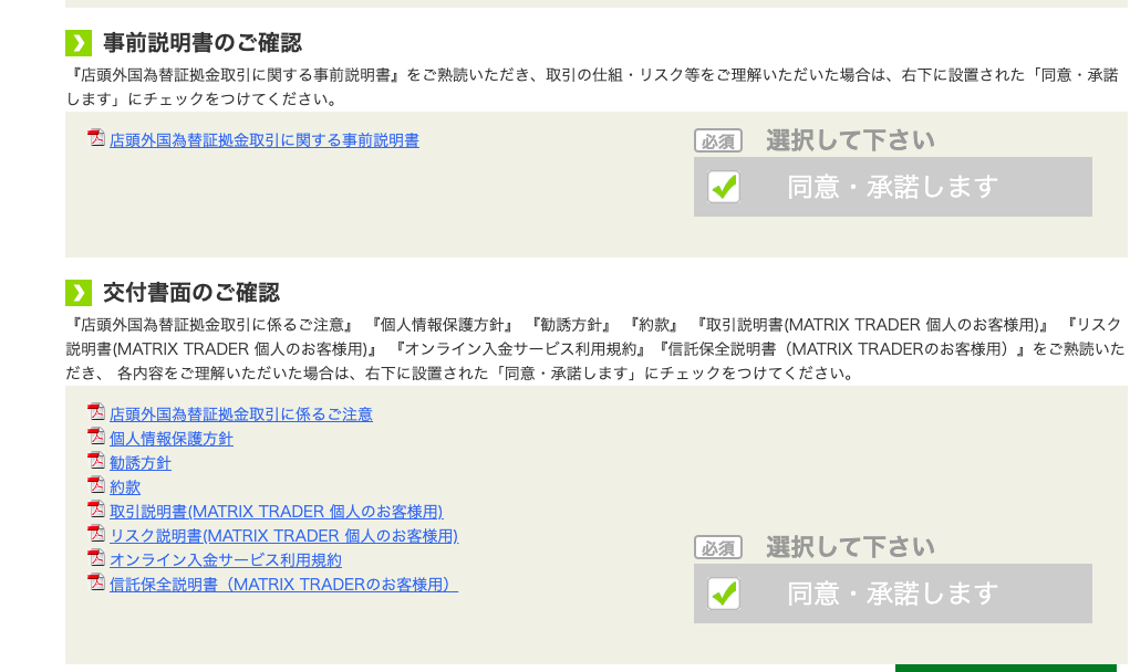 0 
事 前 説 明 書 の ご 確 認 
「 店 頭 外 国 為 替 証 拠 金 取 引 に 関 す る 事 前 説 明 書 ょ を ご 熟 読 い た だ き 、 取 引 の 仕 組 ・ リ ス ク 等 を ご 理 解 い た だ い た 場 合 は 、 右 下 に 設 置 さ れ た 「 同 意 ・ 承 諾 
し ま す 」 に チ ェ ッ ク を つ け て く だ さ い 。 
選 択 し て 下 さ い 
店 頭 外 国 為 替 証 金 取 引 に 関 す る 事 前 説 明 書 
同 意 ・ 承 諾 し ま す 
0 
交 付 書 面 の ご 確 認 
「 店 頭 外 国 為 替 狂 拠 金 取 引 に 係 る ご 注 意 ょ ー 個 人 情 報 保 護 方 針 」 「 勧 誘 方 針 ー 「 約 款 ー ー 取 引 説 明 書 ( MATR Ⅸ TRADER 個 人 の お 客 様 用 レ 「 リ ス ク 
説 明 *(MATRIX TRADER 個 人 の お 客 様 用 ) 」 「 オ ン ラ イ ン 入 金 サ - ビ ス 利 用 規 約 一 「 信 話 保 全 説 明 書 (MATRIX TRADER の お 客 様 用 ) 」 を ご 熟 読 い た 
だ き 、 各 内 容 を ご 理 解 い た だ い た 場 合 は 、 右 下 に 設 置 さ れ た 「 同 意 ・ 承 諾 し ま す 」 に チ ェ ッ ク を つ け て く だ さ い 。 
店 頭 外 国 為 替 証 拠 金 取 引 に 係 る ご 注 意 
個 人 情 報 保 護 方 針 
勧 誘 友 針 
約 款 
取 引 説 明 豊 ( MATR Ⅸ TRADER 個 人 の お 客 様 用 ) 
弖 込 ク 説 明 晝 ( MATR Ⅸ TRADER 個 人 の お 客 様 用 ) 
オ ン ラ イ ン 入 金 サ - ビ ス 利 用 規 約 
信 話 保 全 説 明 書 (MATRIX TRADER の お 客 様 用 ) 
選 択 し て 下 さ い 
同 意 ・ 承 諾 し ま す 