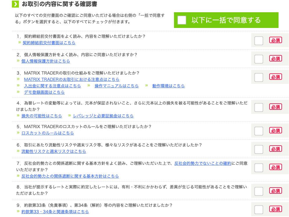 0 
お 取 引 の 内 容 に 関 す る 確 認 書 
以 下 の す べ て の 交 付 書 面 の ご 確 認 に ご 同 意 い た だ け る 場 合 は 右 側 の 「 一 括 で 同 意 す 
■ 
以 下 に 一 括 で 同 意 す る 
る 」 ボ タ ン を 選 択 す る と 、 以 下 の す べ て に チ ェ ッ ク が 付 き ま す 。 
1. 契 約 締 結 前 交 付 書 面 を よ く 読 み 、 内 容 を ご 理 解 い た だ け ま し た か ? 
” 契 約 締 結 前 交 付 書 面 は こ ち ら 
2 。 個 人 情 報 保 護 方 針 を よ く 読 み 、 内 容 に ご 同 意 い た だ け ま す か ? 
” 個 人 情 報 保 方 針 は こ ち ら 
3 。 
MATRIX TRADER の 取 引 の 仕 組 み を ご 理 解 い た だ け ま し た か ? 
MATR Ⅸ TRADER の お 取 引 に お け る 注 意 点 は こ ち ら 
入 出 金 に 関 す る 注 意 点 は こ ち ら ” 操 作 マ ニ ュ ア ル は こ ち ら ” 動 作 環 境 は こ ち ら 
デ モ 登 録 画 面 は こ ち ら 
生 
為 替 し - ト の 変 動 等 に よ っ て は 、 元 本 が 保 証 さ れ な い こ と 、 さ ら に 元 本 以 上 の 損 失 を 被 る 可 能 性 が あ る こ と を ご 理 解 い た だ 
け ま し た か ? 
” 損 失 の 可 能 性 は こ ち ら ” 
し バ レ ッ ジ と 必 要 証 拠 金 は こ ち ら 
5 。 
MATRIXTRADER の ロ ス カ ッ ト の ル - ル を ご 理 解 い た だ け ま し た か ? 
” ロ ス カ ッ ト の ル - ル は こ ち ら 
6 。 
取 引 に あ た り 流 動 性 リ ス ク や 週 末 リ ス ク 等 、 様 々 な リ ス ク が あ る こ と を ご 理 解 い た だ け ま し た か ? 
” 流 動 性 リ ス ク と 週 末 リ ス ク は こ ち ら 
7 。 
反 社 会 的 勢 力 と の 関 係 遮 断 に 関 す る 基 本 方 針 を よ く 読 み 、 ご 理 解 い た だ い た 上 で 、 反 社 会 的 勢 力 で な い こ と の 確 約 に ご 同 意 
い た だ け ま す か ? 
” 反 社 会 的 勢 力 と の 関 係 遮 断 に 関 す る 基 本 方 針 は こ ち ら 
8 。 当 社 が 提 示 す る し - ト と 実 際 に 約 定 し た し - ト に は 、 有 利 ・ 不 利 に か か わ ら す 、 差 異 が 生 じ る 可 能 性 が あ る こ と を ご 理 解 い 
た だ け ま し た か ? 
9 。 約 款 第 33 条 ( 免 責 事 項 ) 、 第 34 条 ( 解 約 ) 等 の 内 容 を ご 理 解 い た だ け ま し た か ? 
” 約 款 第 33 ・ 34 条 と 関 連 条 項 は こ ち ら 