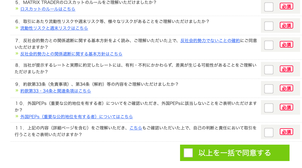5 。 
MATRIXTRADER の ロ ス カ ッ ト の ル - ル を ご 理 解 い た だ け ま し た か ? 
” ロ ス カ ッ ト の ル - ル は こ ち ら 
6 。 
取 引 に あ た り 流 動 性 リ ス ク や 週 末 リ ス ク 等 、 様 々 な リ ス ク が あ る こ と を ご 理 解 い た だ け ま し た か ? 
” 流 動 性 リ ス ク と 週 末 リ ス ク は こ ち ら 
7 。 
反 社 会 的 勢 力 と の 関 係 遮 断 に 関 す る 基 本 方 針 を よ く 読 み 、 ご 理 解 い た だ い た 上 で 、 反 社 会 的 勢 力 で な い こ と の 確 約 に ご 同 意 
い た だ け ま す か ? 
” 反 社 会 的 勢 力 と の 関 係 遮 断 に 関 す る 基 本 方 針 は こ ち ら 
8 。 当 社 が 提 示 す る し - ト と 実 際 に 約 定 し た し - ト に は 、 有 利 ・ 不 利 に か か わ ら す 、 差 異 が 生 じ る 可 能 性 が あ る こ と を ご 理 解 い 
た だ け ま し た か ? 
9 。 約 款 第 33 条 ( 免 責 事 項 ) 、 第 34 条 ( 解 約 ) 等 の 内 容 を ご 理 解 い た だ け ま し た か ? 
” 約 款 第 33 ・ 34 条 と 関 連 条 項 は こ ち ら 
1 0 。 外 国 PEPS ( 重 要 な 公 的 地 位 を 有 す る 者 ) に つ い て を ご 確 認 い た だ き 、 外 国 PEPS に 該 当 し な い こ と を ご 表 明 い た だ け ま す 
外 国 PEPS ( 車 要 な 公 的 地 位 を 有 す る 者 ) に つ い て は こ ち ら 
1 1. 上 記 の 内 容 ( 詳 細 ペ - ジ を 含 む ) を ご 理 解 い た だ き 、 こ ち ら も ご 確 認 い た だ い た 上 で 、 自 己 の 判 断 と 責 任 に お い て 取 引 を 
行 う こ と を ご 表 明 い た だ け ま す か ? 
・ 以 上 を 一 括 で 同 意 す る 