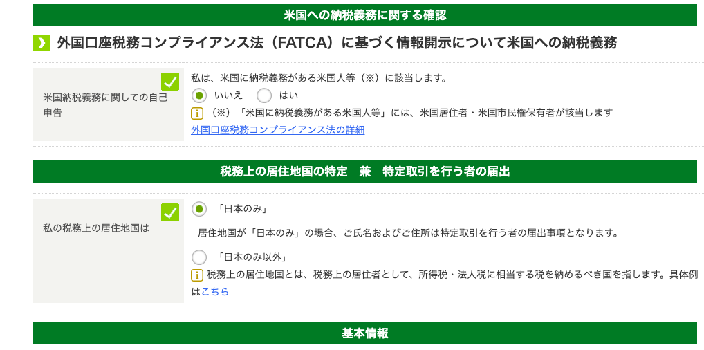 米 国 へ の 納 税 義 務 に 関 す る 確 認 
0 
外 国 口 座 税 務 コ ン プ ラ イ ア ン ス 法 (FATCA) に 基 づ く 情 報 開 示 に つ い て 米 国 へ の 納 税 義 務 
米 国 納 税 義 務 に 関 し て の 自 己 
申 告 
私 の 税 務 上 の 居 住 地 国 は 
私 は 、 米 国 に 納 税 義 務 が あ る 米 国 人 等 ( ※ ) に 該 当 し ま す 。 
・ い い え 
は い 
国 ( ※ ) 「 米 国 に 納 税 義 務 が あ る 米 国 人 等 」 に は 、 米 国 居 住 者 ・ 米 国 市 民 権 保 有 者 が 該 当 し ま す 
外 国 口 座 税 務 コ ン プ ラ イ ア ン ス 法 の 詳 細 
税 務 上 の 居 住 地 国 の 特 定 兼 特 定 取 引 を 行 う 者 の 届 出 
( 可 「 日 本 の み 」 
居 住 地 国 が 「 日 本 の み 」 の 場 合 、 ご 氏 名 お よ び ご 住 所 は 特 定 取 引 を 行 う 者 の 届 出 事 頃 と な り ま す 。 
〇 
「 日 本 の み 以 外 」 
国 税 務 上 の 居 住 地 国 と は 、 税 務 上 の 居 住 者 と し て 、 所 得 税 ・ 法 人 税 に 相 当 す る 税 を 納 め る べ き 国 を 指 し ま す 。 具 体 例 
は こ ち ら 
基 本 情 報 