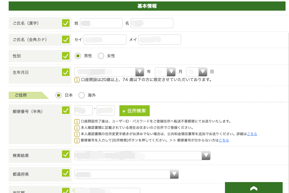 ご 氏 名 ( 漢 字 ) 
ご 氏 名 ( 全 角 カ ナ ) 
性 別 
生 年 月 日 
郵 便 番 号 ( 半 角 ) 
セ イ 
0 ◎ 男 性 〇 女 性 
国 口 座 開 設 は 20 歳 以 上 、 
基 本 情 報 
名 
メ イ 
年 
月 
日 
・ 日 本 
海 外 
74 歳 以 下 の 方 に 限 定 さ せ て い た だ い て お り ま す 。 
” 住 所 検 索 
ー エ ー ロ 座 開 設 完 了 後 は 、 ユ - ザ - ID ・ バ ス ワ ー ド を ご 登 録 住 所 へ 転 送 不 要 郵 便 に て お 送 り い ) 
ー エ ー 本 人 確 認 書 類 に 記 載 さ れ て い る 現 在 お 住 ま い の ご 住 所 で ご 登 録 く だ さ い 。 
〔 工 一 本 人 確 認 書 類 の 住 所 変 更 手 続 き が お 済 み で な い 場 合 は 、 公 共 料 金 領 収 書 等 を 追 加 で お 送 ー 
[ 工 ー 郵 使 番 号 を 入 力 し て [ 住 所 検 剩 ボ タ ン を 井 し て く だ さ い 。 > > 郵 便 番 号 が 分 か ら な い 方 【 