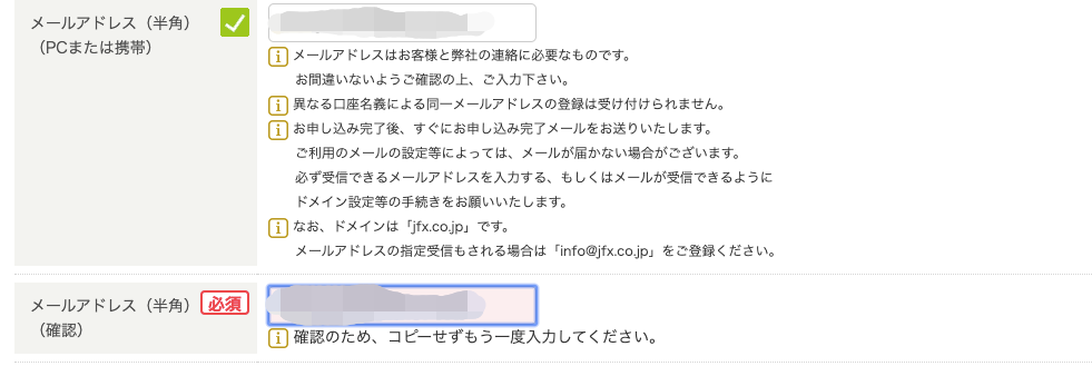 メ ー ル ア ド レ ス ( 半 角 ) 
()C ま た は 携 帯 ) 
0 
ー エ ] メ ー ル ア ド し ス は お 客 様 と 弊 社 の 連 絡 に 必 要 な も の で す 。 
お 間 違 い な い よ う ご 確 認 の 上 、 ご 入 力 下 さ い 。 
ー エ ] 異 な る 口 座 名 義 に よ る 同 一 メ ー ル ア ド レ ス の 登 録 は 受 け 付 け ら れ ま せ ん 。 
ー エ ] お 申 し 込 み 完 了 後 、 す ぐ に お 申 し 込 み 完 了 メ ー ル を お 送 り い た し ま す 。 
ご 利 用 の メ ー ル の 設 定 等 に よ っ て は 、 メ ー ル が 届 か な い 場 合 が ご ざ い ま す 。 
必 す 受 信 で き る メ ー ル ア ド レ ス を 入 力 す る 、 も し く は メ ー ル が 受 信 で き る よ う に 
ド メ イ ン 設 定 等 の 手 続 き を お 願 い い た し ま す 。 
〔 工 ] な お 、 ド メ イ ン は rjfx. CO-jp 」 で す 。 
メ ー ル ア ド し ス の 指 定 受 信 も さ れ る 場 合 は rinfo@jfx.co.jpl を ご 登 録 く だ さ い 。 