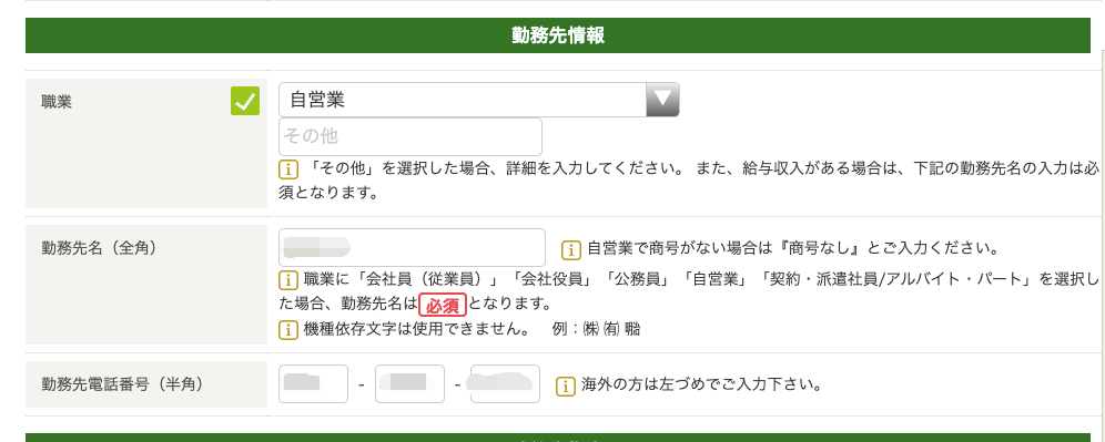 職 業 
動 務 先 名 ( 全 角 ) 
動 務 先 情 報 
自 営 業 
そ の 他 
巨 〕 「 そ の 他 」 を 選 択 し た 場 合 、 詳 細 を 入 力 し て く だ さ い 。 ま た 、 給 与 収 入 が ま 
須 と な り ま す 。 
ー 自 営 業 で 商 号 が な い 場 合 は 『 商 号 
ー 職 業 に 「 会 社 員 ( 従 業 員 ) 」 「 会 社 役 員 」 「 公 務 員 」 「 自 営 業 」 「 契 約 ・ 
た 場 合 、 動 務 先 名 は と な り ま す 。 