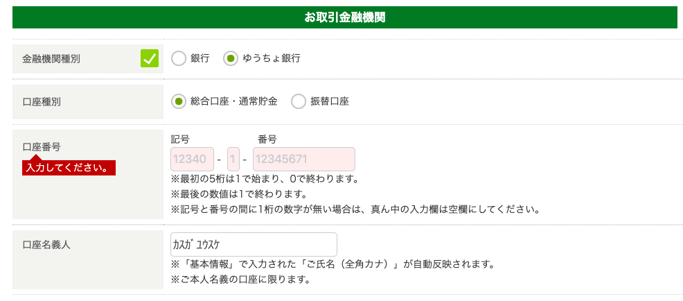 金 融 機 関 種 別 
口 座 種 別 
口 座 番 号 
入 力 し て く だ さ い 。 
口 座 名 義 人 
お 取 引 金 融 機 関 
C ) 銀 行 ( を ) ゆ う ち ょ 銀 行 
C) 振 替 口 座 
・ 総 合 口 座 ・ 通 常 貯 金 
記 号 
番 号 
12340 
12345671 
※ 最 初 の 5 桁 は 1 で 始 ま り 、 0 で 終 わ り ま す 。 
※ 最 後 の 数 値 は 1 で 終 わ り ま す 。 
※ 記 号 と 番 号 の 間 に 1 桁 の 数 字 が 無 い 場 合 は 、 真 ん 中 の 入 力 欄 は 空 欄 に し て く だ さ い 。 
カ ス が 1 ウ ス ケ 
※ 「 基 本 情 報 」 で 入 力 さ れ た 「 ご 氏 名 ( 全 角 カ ナ ) 」 が 自 動 反 映 さ れ ま す 。 
※ ご 本 人 名 義 の 口 座 に 限 り ま す 。 