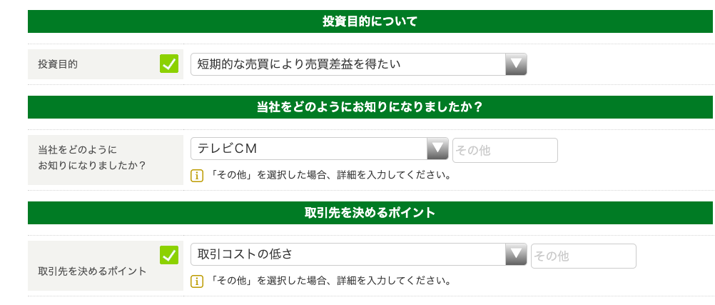 投 資 目 的 
当 社 を ど の よ う に 
お 知 り に な り ま し た か ? 
取 引 先 を 決 め る ポ イ ン ト 
テ レ ビ C M 
投 資 目 的 に つ い て 
当 社 を ど の よ う に お 知 り に な り ま し た か ? 
の 他 
国 「 そ の 他 」 を 選 択 し た 場 合 、 詳 細 を 入 力 し て く だ さ い 。 
取 引 先 を 決 め る ポ イ ン ト 
そ の 他 
国 「 そ の 他 」 を 選 択 し た 場 合 、 詳 細 を 入 力 し て く だ さ い 。 