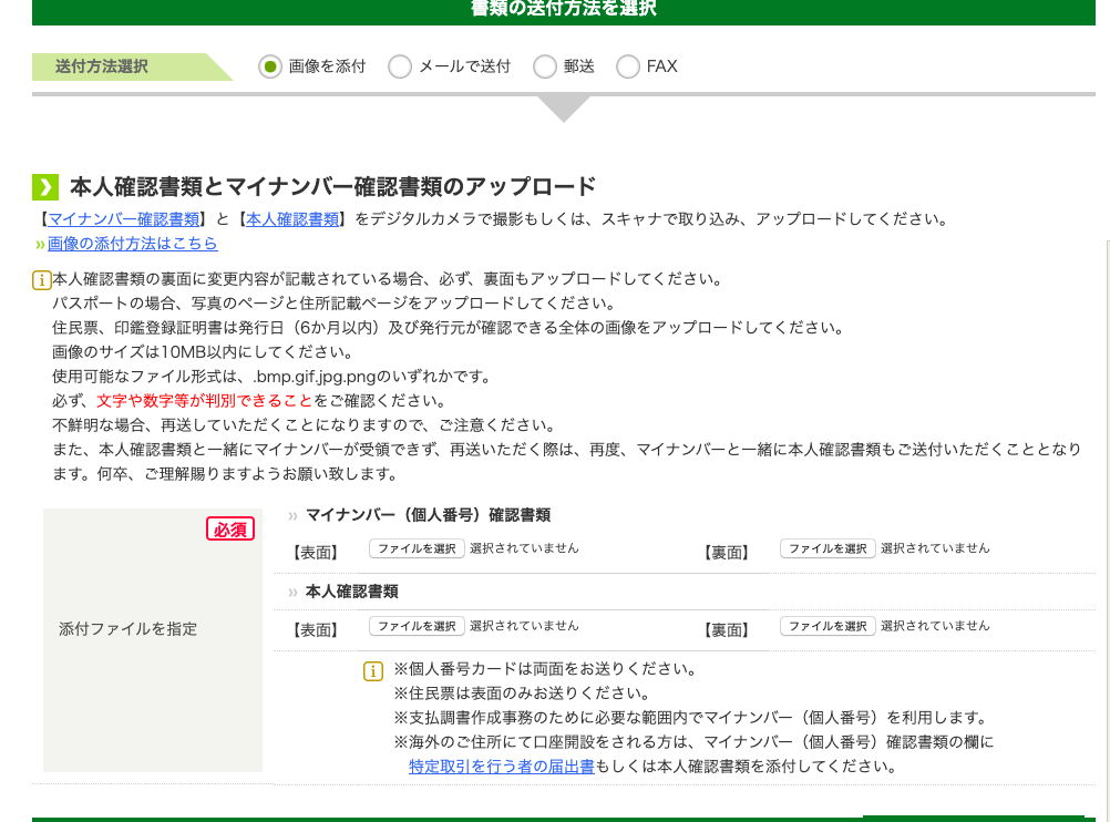 〇 送 〇 
・ 画 像 を 添 付 
〇 
メ - ル で 送 付 
FAX 
0 
本 人 確 認 書 類 と マ イ ナ ン バ ー 確 認 書 類 の ア ッ プ ロ ー ド 
【 マ イ ナ ン ノ ← 確 認 書 類 】 と 【 本 人 確 認 書 類 】 を デ ジ タ ル カ メ ラ で 撮 影 も し く は 、 ス キ ャ ナ で 取 り 込 み 、 ア ッ プ ロ - ド し て く だ さ い 。 
” 画 像 の 添 付 方 法 は こ ち ら 
〔 本 人 確 認 書 類 の 裏 面 に 変 更 内 容 が 記 載 さ れ て い る 場 合 、 必 ず 、 裏 面 も ア ッ プ ロ - ド し て く だ さ い 。 
パ ス ポ - ト の 場 合 、 写 真 の ペ - ジ と 住 所 記 載 ペ - ジ を ア ッ プ ロ - ド し て く だ さ い 。 
住 民 票 、 印 鑑 登 録 狂 明 書 は 発 行 日 ( 6 か 月 以 内 ) 及 び 発 行 元 が 確 認 で き る 全 体 の 画 像 を ア ッ プ ロ ー ド し て く だ さ い 。 
画 像 の サ イ ズ は IOMB 以 内 に し て く だ さ い 。 
使 用 可 能 な フ ァ イ ル 形 式 は 、 .bmp.gif.jpg.png の い ず れ か で す 。 
必 す : 文 字 や 数 字 等 が 判 別 で き る こ と を ご 確 認 く だ さ い 。 
不 鮮 明 な 場 合 、 再 送 し て い た だ く こ と に な り ま す の で 、 ご 注 意 く だ さ い 。 
ま た 、 本 人 確 認 書 類 と 一 緒 に マ イ ナ ン ノ ← が 受 領 で き す : 再 送 い た だ く 際 は 、 再 度 、 
ま す 。 何 卒 、 ご 理 解 賜 り ま す よ う お 願 い 致 し ま す 。 
添 付 フ ァ イ ル を 指 定 
マ イ ナ ン バ ー ( 個 人 番 号 ) 確 認 書 類 
フ ァ イ ル を 選 訳 選 択 さ れ て い ま せ ん 
【 表 面 】 
本 人 確 認 書 類 
フ ァ イ ル を 選 訳 選 択 さ れ て い ま せ ん 
【 表 面 】 
マ イ ナ ン ノ ← と 一 緒 に 本 人 確 認 書 類 も ご 送 付 い た だ く こ と と な り 
フ ァ イ ル を 選 訳 選 択 さ れ て い ま せ ん 
【 裏 面 】 
フ ァ イ ル を 選 訳 選 択 さ れ て い ま せ ん 
【 裏 面 】 
国 ※ 個 人 番 号 カ - ド は 両 面 を お 送 り く だ さ い 。 
※ 住 民 票 は 表 面 の み お 送 り く だ さ い 。 
※ 支 払 調 書 作 成 事 務 の た め に 必 要 な 範 囲 内 で マ イ ナ ン ノ ← ( 個 人 番 号 ) を 利 用 し ま す 。 
※ 海 外 の ご 住 所 に て 口 座 開 設 を さ れ る 方 は 、 マ イ ナ ン ノ ← ( 個 人 番 号 ) 確 認 書 類 の 欄 に 
特 定 取 引 を 行 う 者 の 届 出 書 も し く は 本 人 確 認 書 類 を 添 付 し て く だ さ い 。 