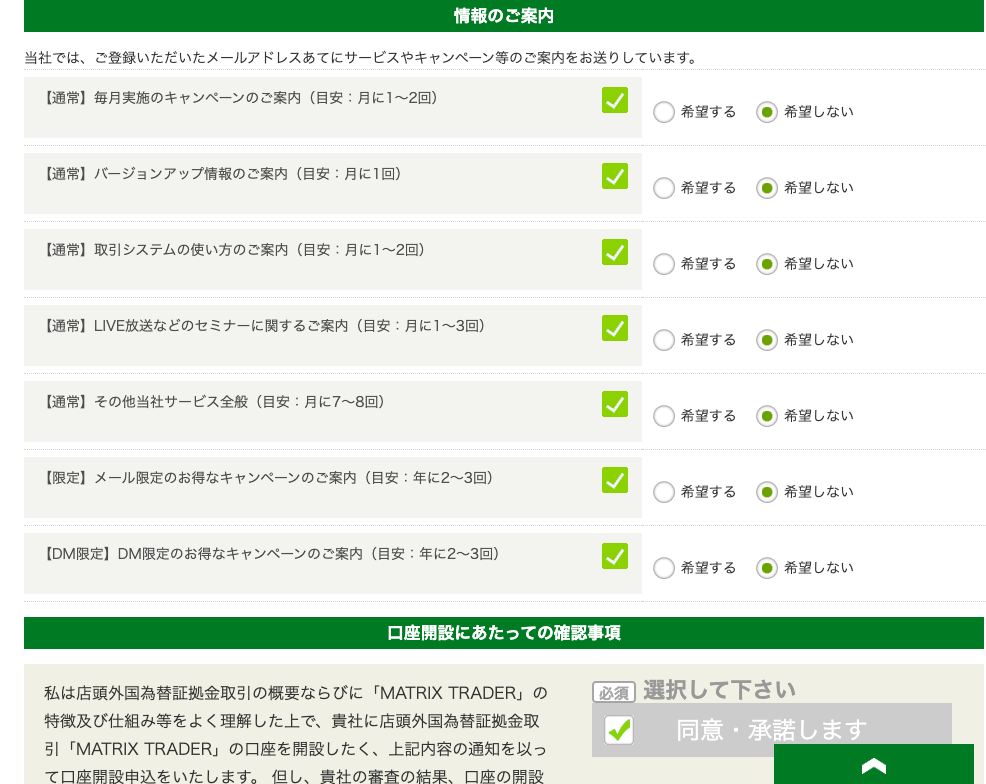 情 報 の ご 案 内 
当 社 で は 、 ご 登 録 い た だ い た メ - ル ア ド レ ス あ て に サ - ビ ス や キ ャ ン ペ ー ン 等 の ご 案 内 を お 送 り し て い ま す 。 
ー 通 常 】 毎 月 実 施 の キ ャ ン ペ - ン の ご 案 内 ( 目 安 : 月 に 1 ~ 2 回 ) 
C) 希 望 す る 
ー 通 常 】 ノ ← ジ ョ ン ア ッ プ 情 報 の ご 案 内 ( 目 安 : 月 に 1 回 ) 
C) 希 望 す る 
ー 通 常 】 取 引 シ ス テ ム の 使 い 方 の ご 案 内 ( 目 安 : 月 に 1 ~ 2 回 ) 
C) 希 望 す る 
ー 通 常 】 凵 VE 放 送 な ど の セ ミ ナ - に 関 す る ご 案 内 ( 目 安 : 月 に 1 ~ 3 回 ) 
C) 希 望 す る 
ー 通 常 ー そ の 他 当 社 サ - ビ ス 全 般 ( 目 安 : 月 に 7 ~ 8 回 ) 
C) 希 望 す る 
ー 限 定 ー メ - ル 限 定 の お 得 な キ ャ ン ペ - ン の ご 案 内 ( 目 安 : 年 に 2 ~ 3 回 ) 
C) 希 望 す る 
【 DM 限 定 】 DM 限 定 の お 得 な キ ャ ン ペ ー ン の ご 案 内 ( 目 安 : 年 に 2 ~ 3 回 ) 
C) 希 望 す る 
口 座 開 設 に あ た っ て の 確 認 事 項 
( を ) 希 望 し な い 
( を ) 希 望 し な い 
( を ) 希 望 し な い 
( を ) 希 望 し な い 
( を ) 希 望 し な い 
( を ) 希 望 し な い 
( を ) 希 望 し な い 
私 は 店 頭 外 国 為 替 証 金 取 引 の 概 要 な ら び に 「 MATRIXTRADER 」 の 
特 徴 及 び 仕 組 み 等 を よ く 理 解 し た 上 で 、 責 社 に 店 頭 外 国 為 替 証 拠 金 取 
引 「 MATRIXTRADER 」 の 口 座 を 開 設 し た く 、 上 記 内 容 の 通 知 を 以 っ 
印 選 択 し て 下 さ い 
1 