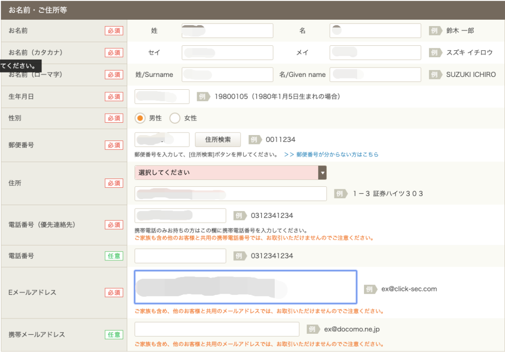 お 名 前 ・ ご 住 所 等 
お 名 前 
お 名 前 ( カ タ カ ナ ) 
て く だ さ い 。 
ー マ 字 ) 
生 年 月 日 
性 別 
郵 便 番 号 
住 所 
電 話 番 号 ( 優 先 連 絡 先 ) 
電 話 番 号 
[ 至 ] 
必 須 
必 須 
必 須 
必 須 
任 意 
#/Surname 
名 
メ イ 
名 /Given name 
》 19800105 ( 1980 年 1 月 5 日 生 ま れ の 場 合 ) 
◎ 男 性 〇 
女 性 
ー : 》 001 1234 
住 所 検 索 
郵 便 番 号 を 入 力 し て 、 一 住 所 検 素 ー ボ タ ン を 押 し て く だ さ い 。 > > 郵 便 番 号 が 分 か ら な い 方 は こ ち ら 
選 択 し て く だ さ い 
ー : 》 0312341234 
携 帯 電 話 の み お 持 ち の 方 は こ の 橋 に 携 帯 電 話 番 号 を 入 力 し て く だ さ い 。 
ご 家 族 も 含 め 他 の お 客 様 と 共 用 の 携 帯 電 話 番 号 で は 、 お 取 引 い た だ け ま せ ん の で ご 注 意 く だ さ い 。 
ー : 》 0312341234 