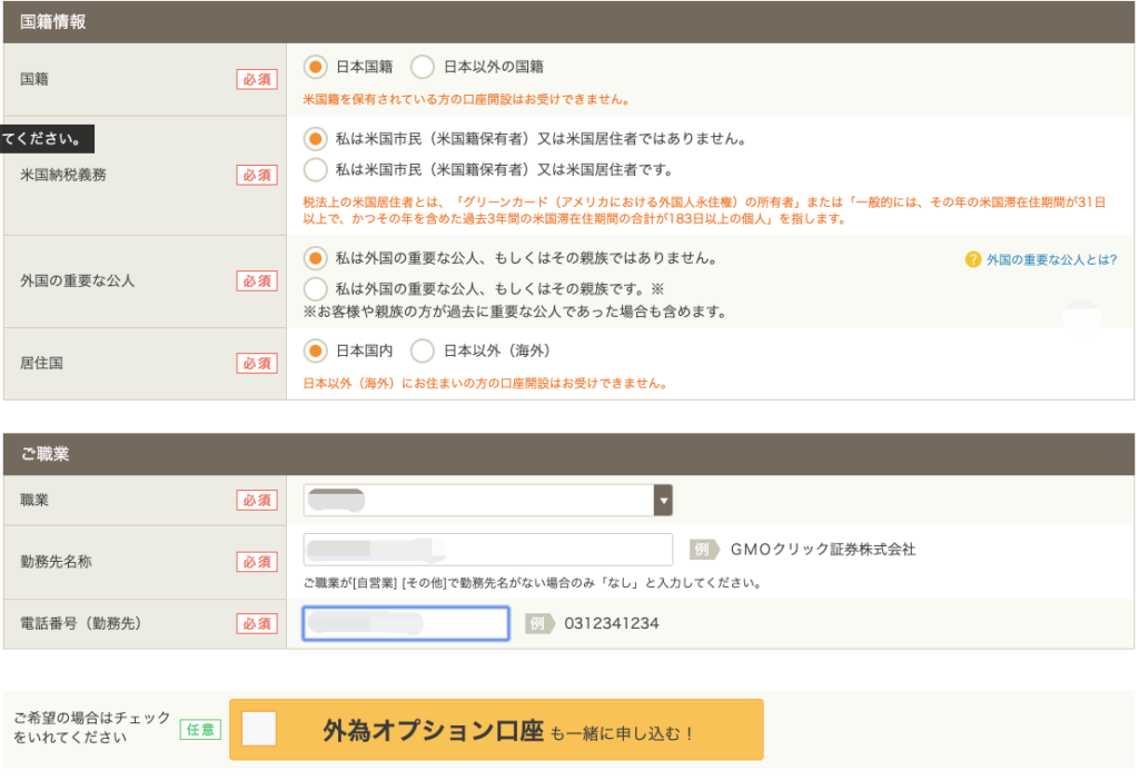 国 籍 情 報 
国 籍 
て く だ さ い 。 
米 国 納 税 義 務 
外 国 の 重 要 な 公 人 
居 住 国 
職 業 
動 務 先 名 称 
・ 日 本 国 籍 
日 本 以 外 の 国 籍 
必 須 
必 須 
必 須 
必 須 
必 須 
米 国 籍 を 保 有 さ れ て い る 方 の 口 座 開 設 は お 受 け で き ま せ ん 。 
・ 私 は 米 国 市 民 ( 米 国 籍 保 有 者 ) 又 は 米 国 居 住 者 で は あ り ま せ ん 。 
( ) 私 は 米 国 市 民 ( 米 国 籍 保 有 者 ) 又 は 米 国 居 住 者 で す 。 
税 法 上 の 米 国 居 住 者 と は 、 「 グ リ ー ン カ ー ド ( ア メ リ カ に お け る 外 国 人 永 住 ) の 所 有 者 」 ま た は 一 
以 上 で 、 か っ そ の 年 を 含 め た 過 去 3 年 問 の 米 国 滞 在 住 期 問 の 合 計 が 183 日 以 上 の 個 人 」 を 指 し ま す 。 
・ 私 は 外 国 の 重 要 な 公 人 、 も し く は そ の 親 族 で は あ り ま せ ん 。 
私 は 外 国 の 重 要 な 公 人 、 も し く は そ の 親 族 で す 。 ※ 
※ お 客 様 や 親 族 の 方 が 過 去 に 重 要 な 公 人 で あ っ た 場 合 も 含 め ま す 。 
・ 日 本 国 内 
日 本 以 外 ( 海 外 ) 
日 本 以 外 ( 海 外 ) に お 住 ま い の 方 の 口 座 開 設 は お 受 け で き ま せ ん 。 
0 
G M 0 ク リ ッ ク 証 勢 