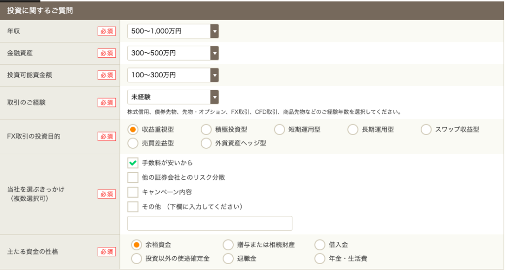 投 資 に 関 す る ご 質 問 
年 収 
500 ~ 1 000 万 円 
金 融 資 産 
投 資 可 能 資 金 額 
末 経 験 
取 引 の ご 経 験 
必 須 
株 式 信 用 、 債 券 先 物 、 先 物 ・ オ プ シ ョ ン 、 FX 取 引 、 CFO 取 引 、 商 品 先 物 な ど の ご 経 験 年 数 を 選 択 し て く だ さ い 。 
〇 
〇 
〇 
〇 
収 益 重 視 型 
積 極 投 資 型 
短 期 運 用 型 
長 期 運 用 型 
ス ワ ッ プ 収 益 型 
FX 取 引 の 投 資 目 的 
必 須 
〇 
〇 
売 買 差 益 型 
外 貨 資 産 へ ッ ジ 型 
手 数 料 が 安 い か ら 
ロ 
他 の 証 券 会 社 と の リ ス ク 分 散 
当 社 を 選 ぶ き っ か け 
[ 至 ] 
キ ャ ン ペ - ン 内 容 
( 複 数 選 択 可 ) 
ロ 
そ の 他 ( 下 欄 に 入 力 し て く だ さ い ) 
〇 
〇 
余 裕 資 金 
贈 与 ま た は 相 続 財 産 
借 入 金 
主 た る 資 金 の 性 格 
必 須 
〇 
〇 
〇 
投 資 以 外 の 使 途 確 定 金 
退 職 金 
年 金 ・ 生 活 費 