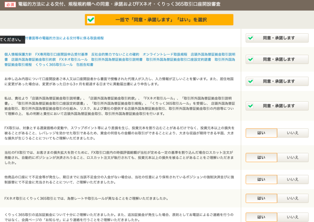 電 磁 的 方 法 に よ る 交 付 、 規 程 規 約 類 へ の 同 意 ・ 承 諾 お よ び F)( ネ オ ・ く り つ く 365 取 引 口 座 開 設 審 査 
一 括 で 「 同 意 ・ 承 諾 し ま す 」 「 は い 」 を 選 択 
て く だ さ い 。 
付 書 面 等 の 電 的 方 法 に よ る 交 付 等 に 係 る 取 扱 規 程 
個 人 情 報 保 護 方 針 FX 専 用 取 引 口 座 開 設 申 込 受 付 基 準 反 社 会 的 勢 力 で な い こ と の 確 約 オ ン ラ イ ン ト し - ド 取 扱 規 程 店 頭 外 国 為 替 証 拠 金 取 引 説 明 
書 店 頭 外 国 為 替 証 拠 金 取 引 約 款 FX ネ オ 取 引 ル - ル 取 引 所 外 国 為 替 証 拠 金 取 引 説 明 書 取 引 所 外 国 為 替 証 拠 金 取 引 口 座 設 定 約 諾 書 取 引 所 外 国 為 
替 証 拠 金 取 引 規 程 く り つ く 365 取 引 ル - ル 包 括 告 知 書 
お 申 し 込 み 内 容 に つ い て 口 座 開 設 者 ご 本 人 又 は 口 座 開 設 者 か ら 書 面 で 授 権 さ れ た 代 理 人 が 入 力 し 、 入 力 情 報 が 正 し い こ と を 告 い ま す 。 ま た 、 居 住 地 国 
に 変 更 が あ っ た 場 合 は 、 変 更 が あ っ た 日 か ら 3 ヶ 月 を 経 過 す る 日 ま で に 異 動 届 出 書 に よ り 申 告 し ま す 。 
私 は 、 責 社 よ り 「 店 頭 外 国 為 替 証 拠 金 取 引 説 明 書 」 、 「 店 頭 外 国 為 替 証 拠 金 取 引 約 款 」 、 「 FX ネ オ 取 引 ル - ル 」 、 陬 引 所 外 国 為 替 証 拠 金 取 引 説 明 
書 」 、 「 取 引 所 外 国 為 替 証 拠 金 取 引 口 座 設 定 約 諾 書 」 、 「 取 引 所 外 国 為 替 証 拠 金 取 引 規 程 」 、 「 く り つ く 365 取 引 ル - ル 」 を 受 領 し 、 店 頭 外 国 為 替 証 
拠 金 取 引 、 取 引 所 外 国 為 替 証 拠 金 取 引 の 仕 組 み 、 リ ス ク 、 お よ び 責 社 の 提 供 す る 店 頭 外 国 為 替 証 拠 金 取 引 、 取 引 所 外 国 為 替 証 拠 金 取 引 の 内 容 等 に つ い 
て 理 解 の 上 、 私 の 判 断 と 責 任 に お い て 店 頭 外 国 為 替 証 拠 金 取 引 、 取 引 所 外 国 為 替 証 拠 金 取 引 を 行 い ま す 。 
FX 取 引 は 、 対 象 と す る 貨 価 格 の 変 動 や 、 ス ワ ッ プ ホ イ ン ト 等 に よ り 差 損 を 生 じ 、 投 資 元 本 を 割 り 込 む こ と が あ る だ け で な く 、 投 資 元 本 以 上 の 損 失 を 
被 る こ と が あ る こ と 、 し バ し ッ ジ を 効 か せ た 取 引 で あ る た め 、 資 金 の 何 倍 も の 金 額 の お 取 引 が で き る こ と に よ り 、 大 き な 収 益 が 期 待 で き る 半 面 、 大 き 
な 損 失 が 生 じ う る こ と に つ い て も ご 理 解 い た だ き ま し た か 。 
当 社 の FX 取 引 で は 、 お 客 さ ま の 損 失 昿 大 を 防 ぐ た め に 、 FX 取 引 口 座 内 の 時 価 評 価 総 額 が 当 社 が 定 め る 一 定 の 基 準 を 割 り 込 ん だ 場 合 ロ ス カ ッ ト 注 文 が 
発 動 さ れ 、 自 動 的 に ポ ジ シ ョ ン が 決 済 さ れ う る こ と 、 ロ ス カ ッ ト 注 文 が 執 行 さ れ て も 、 投 資 元 本 以 上 の 損 失 を 被 る こ と が あ る こ と を ご 理 解 い た だ き ま 
し た か 。 
他 商 品 の 口 座 に て 不 足 金 等 が 発 生 し 、 期 日 ま で に 当 該 不 足 金 分 の 入 金 が な い 場 合 は 、 当 社 の 任 意 に よ り 保 有 さ れ て い る ポ ジ シ ョ ン の 強 制 決 済 並 び に 強 
制 振 替 に て 不 足 金 に 充 当 さ れ る こ と に つ い て 、 ご 理 解 い た だ き ま し た か 。 
FX ネ オ 取 引 と く り つ く 365 取 引 と で は 、 為 警 し 一 ト や 取 引 ル ー ル が 異 な る こ と を ご 理 解 い た だ き ま し た か 。 
く り つ く 365 取 引 の 追 加 証 拠 金 に つ い て 十 分 に ご 理 解 い た だ き ま し た か 。 ま た 、 追 加 証 金 が 発 生 し た 場 合 、 原 則 と し て お 電 話 に よ る ご 連 絡 を 行 う の 
で は な く 、 会 員 ペ - ジ の 「 お 短 ら せ 」 に よ り 連 絡 を 行 う こ と を ご 理 解 い た だ き ま し た か 。 
同 意 ・ 承 諾 し ま す 
同 意 ・ 承 諾 し ま す 
同 意 ・ 承 諾 し ま す 
同 意 ・ 承 諾 し ま す 
は い 
い い え 
は い 
い い え 
は い 
い い え 
は い 
い い え 
は い 
い い え 