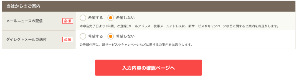 当 社 か ら の ご 案 内 
メ - 丿 し ニ ュ - ス の 配 信 
ダ イ し ク ト メ - ル の 送 付 
希 第 す る ・ 希 望 し な い 
必 須 
本 申 込 完 了 日 よ り 1 年 問 、 ご 登 録 E メ ー ル ア ド し ス ・ 携 帯 メ ー ル ア ド し ス に 、 新 サ ー ビ ス や キ ャ ン ペ ー ン な ど に 関 す る ご 案 内 を お 送 り し ま す 。 
希 第 す る ・ 希 望 し な い 
ご 登 録 住 所 に 、 新 サ ー ビ ス や キ ャ ン ペ ー ン な ど に 関 す る ご 案 内 を お 送 り し ま す 。 
入 力 内 容 の 確 認 ペ ー ジ へ 