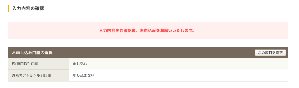 入 力 内 容 の 確 認 
お 申 し 込 み 口 座 の 選 択 
FX 専 用 取 引 口 座 
外 為 オ プ シ ョ ン 取 引 口 座 
入 力 内 容 を ご 確 認 後 、 お 申 込 み を お 願 い い た し ま す 。 
こ の 項 目 を 修 正 
申 し 込 む 
申 し 込 ま な い 