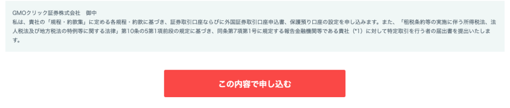 GMO ク リ ッ ク 証 券 株 式 会 社 御 中 
私 は 、 責 社 の 「 規 程 ・ 約 款 集 」 に 定 め る 各 規 程 ・ 約 款 に 基 づ き 、 証 券 取 引 口 座 な ら び に 外 国 証 券 取 引 口 座 申 込 書 、 保 護 預 り 口 座 の 設 定 を 申 し 込 み ま す 。 ま た 、 「 租 税 条 約 等 の 実 施 に 伴 う 所 得 税 法 、 法 
人 税 法 及 び 地 方 税 法 の 特 例 等 に 関 す る 法 律 」 第 1 0 条 の 5 第 1 項 前 段 の 規 定 に 基 づ き 、 同 条 第 7 項 第 1 号 に 規 定 す る 報 告 金 融 機 関 等 で あ る 責 社 ( ・ 1 ) に 対 し て 特 定 取 引 を 行 う 者 の 届 出 書 を 提 出 い た し ま 
す 。 
こ の 内 容 で 申 し 込 む 