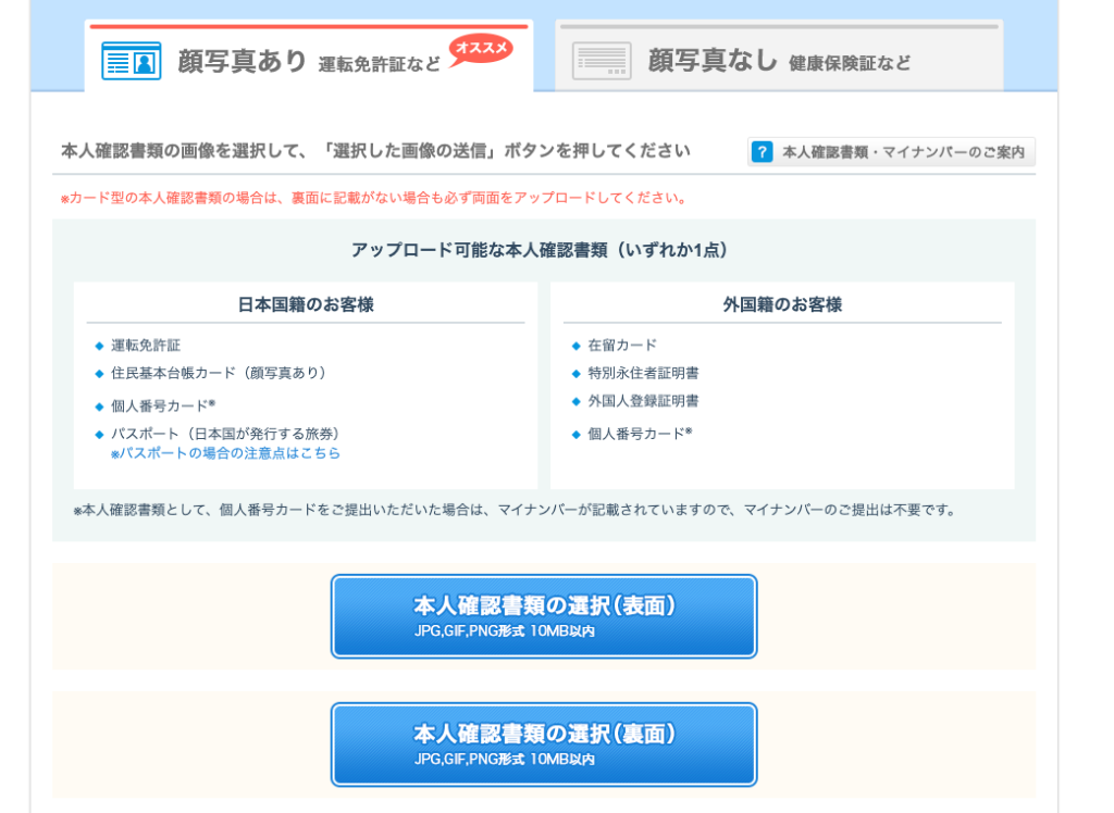 顔 写 真 あ り 運 転 免 許 証 な ど 
オ ス ス メ 
顔 写 真 な し 健 康 保 険 証 な ど 
本 人 確 認 書 類 の 画 像 を 選 択 し て 、 「 選 択 し た 画 像 の 送 信 」 ボ タ ン を 押 し て く だ さ い 
カ ー ド 型 の 本 人 確 認 書 類 の 場 合 は 、 裏 面 に 記 載 が な い 場 合 も 必 す 両 面 を ア ッ プ ロ ー ド し て く だ さ い 。 
ア ッ プ ロ ー ド 可 能 な 本 人 確 認 書 類 ( い す れ か 1 点 ) 
0 本 人 確 認 書 類 ・ マ イ ナ ン バ 
ー の こ 案 内 
日 本 国 籍 の お 客 様 
・ 運 転 免 許 証 
・ 住 民 基 本 台 帳 カ ー ド ( 顔 写 真 あ り ) 
・ 個 人 番 号 カ ー ド を 
・ バ ス ポ ー ト ( 日 本 国 が 発 行 す る 旅 券 ) 
対 、 ス ポ ー ト の 場 合 の 注 意 点 は こ ち ら 
外 国 籍 の お 客 様 
・ 在 留 カ ー ド 
・ 特 別 永 住 者 証 明 書 
・ 外 国 人 登 録 証 明 書 
・ 個 人 番 号 カ ー ド を 
本 人 確 認 書 類 と し て 、 個 人 番 号 カ ー ド を ご 提 出 い た だ い た 場 合 は 、 マ イ ナ ン / ← が 記 載 さ れ て い ま す の で 、 マ イ ナ ン / ← の ご 提 出 は 不 要 で す 。 
本 人 確 認 書 類 の 選 択 ( 表 面 ) 
JPG,GIF,PNG 形 式 10M 日 以 内 
本 人 確 認 書 類 の 選 択 ( 裏 面 ) 
JPG,GIF,PNG 形 式 10M 日 以 内 