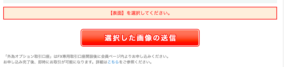 【 表 面 】 を 選 択 し て く た さ い 。 
/ 選 択 し た 画 像 の 送 信 
「 外 為 オ プ シ ョ ン 取 引 口 座 」 は FX 専 用 取 引 口 座 聞 設 後 に 会 員 ペ ー ジ 内 よ り お 申 し 込 み く だ さ い 。 
お 申 し 込 み 完 了 後 、 即 時 に お 取 引 が 可 能 に な り ま す 。 詳 細 は こ ち ら を ご 参 照 く だ さ い 。 