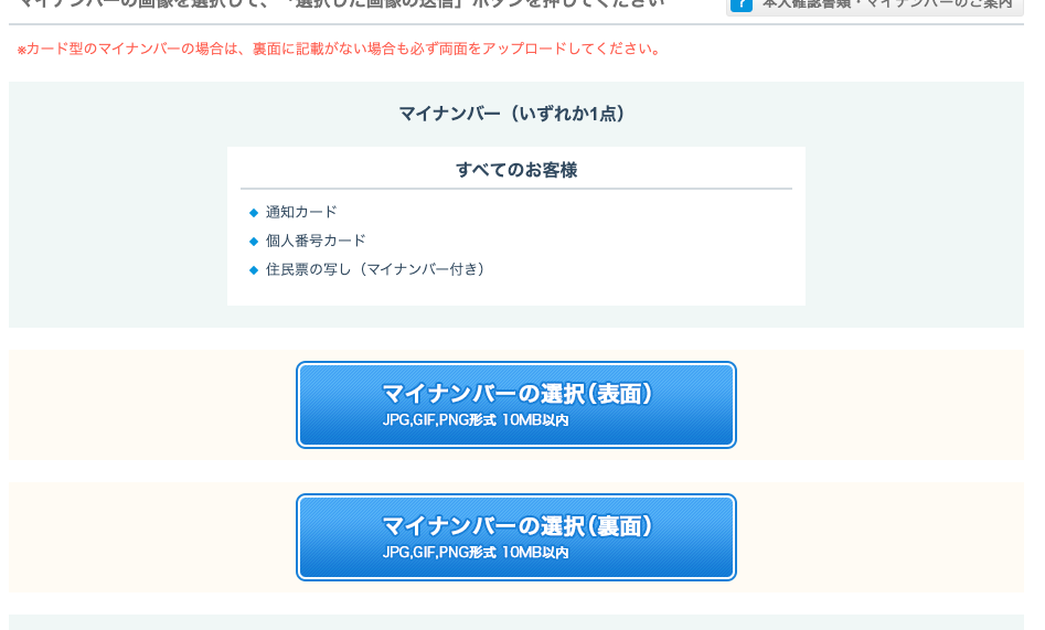 カ ー ド 型 の マ イ ナ ン バ ー の 場 合 は 、 裏 面 に 記 載 が な い 場 合 も 必 す 両 面 を ア ッ プ ロ ー ド し て く だ さ い 。 
マ イ ナ ン ′ ← ( い す れ か 1 点 ) 
す べ て の お 客 様 
・ 通 知 カ ー ド 
・ 個 人 番 号 カ ー ド 
・ 住 民 票 の 写 し ( マ イ ナ ン ノ ← 付 き ) 
マ イ ナ ン バ ー の 選 択 ( 表 面 ) 
JPG.GF.PNG 形 式 10M 日 以 内 
マ イ ナ ン バ ー の 選 択 ( 裏 面 ) 
JPG.GF.PNG 形 式 10M 日 以 内 