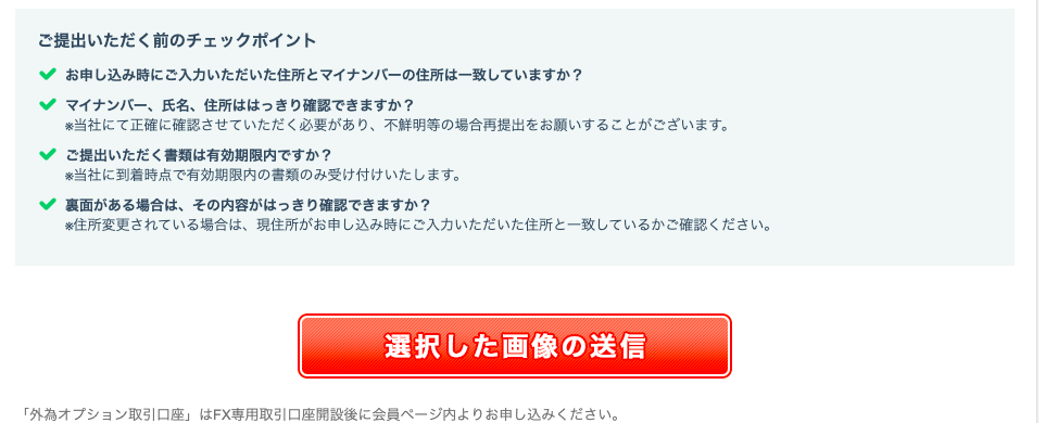 ご 提 出 い た だ く 前 の チ ェ ッ ク ホ イ ン ト 
お 申 し 込 み 時 に ご 入 力 い た だ い た 住 所 と マ イ ナ ン バ ー の 住 所 は 一 致 し て い ま す か ? 
マ イ ナ ン ′ ← 、 氏 名 、 住 所 は は っ き り 確 認 で き ま す か ? 
当 社 に て 正 確 に 確 認 さ せ て い た だ く 必 要 が あ り 、 不 鮮 明 等 の 場 合 再 提 出 を お 願 い す る こ と が ご ざ い ま す 。 
ご 提 出 い た だ く 書 類 は 有 効 期 限 内 で す か ? 
当 社 に 到 着 時 点 で 有 効 期 限 内 の 書 類 の み 受 け 付 け い た し ま す 。 
面 が あ る 場 合 は 、 そ の 内 容 が は っ き り 確 認 で き ま す か ? 
住 所 変 更 さ れ て い る 場 合 は 、 現 住 所 が お 申 し 込 み 時 に ご 入 力 い た だ い た 住 所 と 一 致 し て い る か ご 確 認 く だ さ い 。 
選 択 し た 画 像 の 送 信 
「 外 為 オ プ シ ョ ン 取 引 口 座 」 は FX 専 用 取 引 口 座 開 設 後 に 会 員 ペ ー ジ 内 よ り お 申 し 込 み く だ さ い 。 