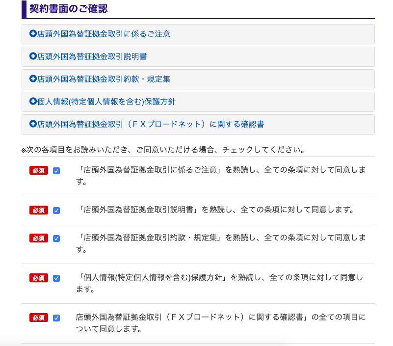 ー 契 約 書 面 の ご 確 認 
0 店 頭 外 国 為 替 証 拠 金 取 引 に 係 る ご 注 意 
0 店 頭 外 国 為 替 証 拠 金 取 引 説 明 書 
0 店 頭 外 国 為 替 証 拠 金 取 引 約 款 ・ 規 定 集 
0 個 人 情 報 ( 特 定 個 人 情 報 を 含 む ) 保 護 方 針 
0 店 頭 外 国 為 替 証 拠 金 取 引 (F X プ ロ ー ド ネ ッ ト ) に 関 す る 確 認 書 
※ 次 の 各 項 目 を お 読 み い た だ き 、 ご 同 意 い た だ け る 場 合 、 チ ェ ッ ク し て く だ さ い 。 
「 店 頭 外 国 為 替 証 拠 金 取 引 に 係 る ご 注 意 」 を 熟 読 し 、 全 て の 条 項 に 対 し て 同 意 し ま 
す 。 
「 店 頭 外 国 為 替 証 拠 金 取 引 説 明 書 」 を 熟 読 し 、 全 て の 条 項 に 対 し て 同 意 し ま す 。 
「 店 頭 外 国 為 替 証 拠 金 取 引 約 款 ・ 規 定 集 」 を 熟 読 し 、 全 て の 条 項 に 対 し て 同 意 し ま 
す 。 
「 個 人 情 報 ( 特 定 個 人 情 報 を 含 む ) 保 護 方 針 」 を 熟 読 し 、 全 て の 条 項 に 対 し て 同 意 し 
ま す 。 
店 頭 外 国 為 替 証 拠 金 取 引 (F X プ ロ ー ド ネ ッ ト ) に 関 す る 確 認 書 」 の 全 て の 項 目 に 
つ い て 同 意 し ま す 。 